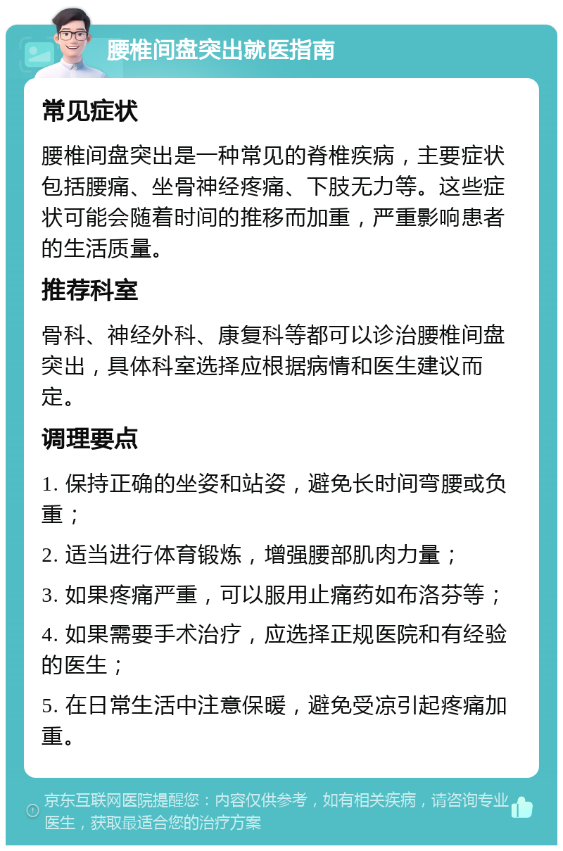 腰椎间盘突出就医指南 常见症状 腰椎间盘突出是一种常见的脊椎疾病，主要症状包括腰痛、坐骨神经疼痛、下肢无力等。这些症状可能会随着时间的推移而加重，严重影响患者的生活质量。 推荐科室 骨科、神经外科、康复科等都可以诊治腰椎间盘突出，具体科室选择应根据病情和医生建议而定。 调理要点 1. 保持正确的坐姿和站姿，避免长时间弯腰或负重； 2. 适当进行体育锻炼，增强腰部肌肉力量； 3. 如果疼痛严重，可以服用止痛药如布洛芬等； 4. 如果需要手术治疗，应选择正规医院和有经验的医生； 5. 在日常生活中注意保暖，避免受凉引起疼痛加重。