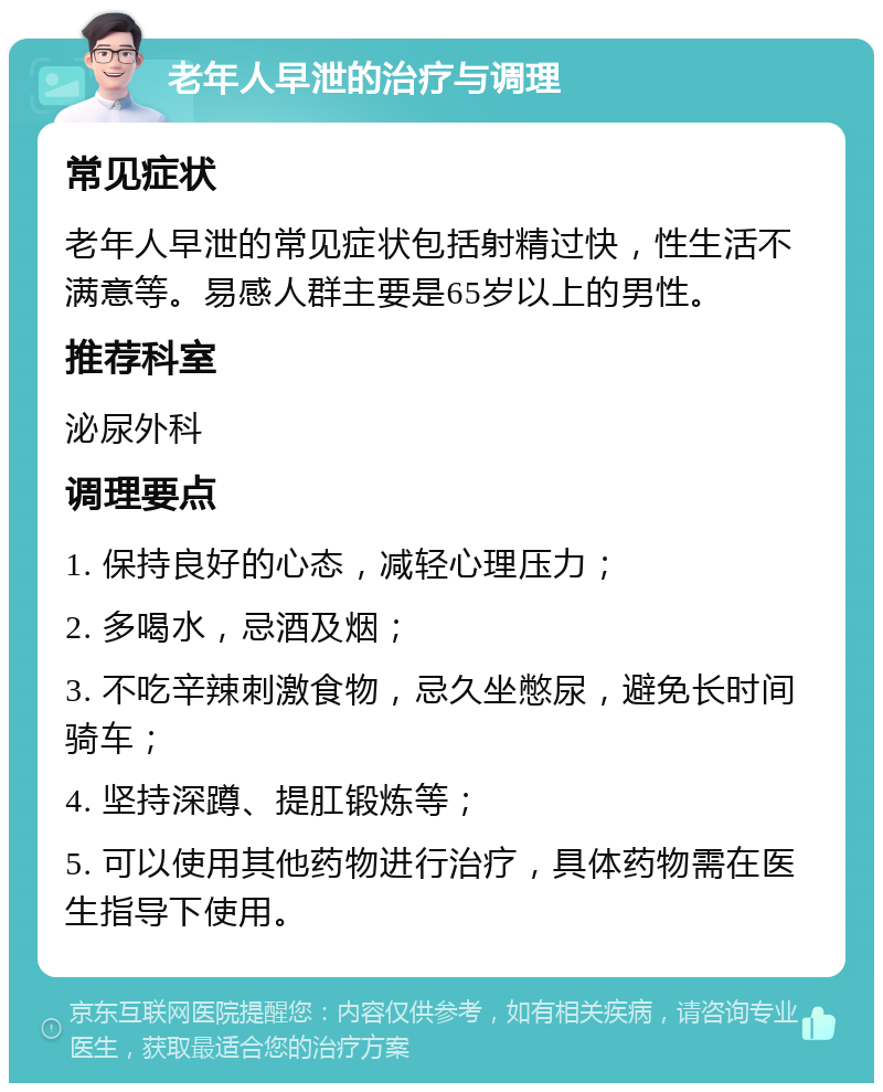 老年人早泄的治疗与调理 常见症状 老年人早泄的常见症状包括射精过快，性生活不满意等。易感人群主要是65岁以上的男性。 推荐科室 泌尿外科 调理要点 1. 保持良好的心态，减轻心理压力； 2. 多喝水，忌酒及烟； 3. 不吃辛辣刺激食物，忌久坐憋尿，避免长时间骑车； 4. 坚持深蹲、提肛锻炼等； 5. 可以使用其他药物进行治疗，具体药物需在医生指导下使用。