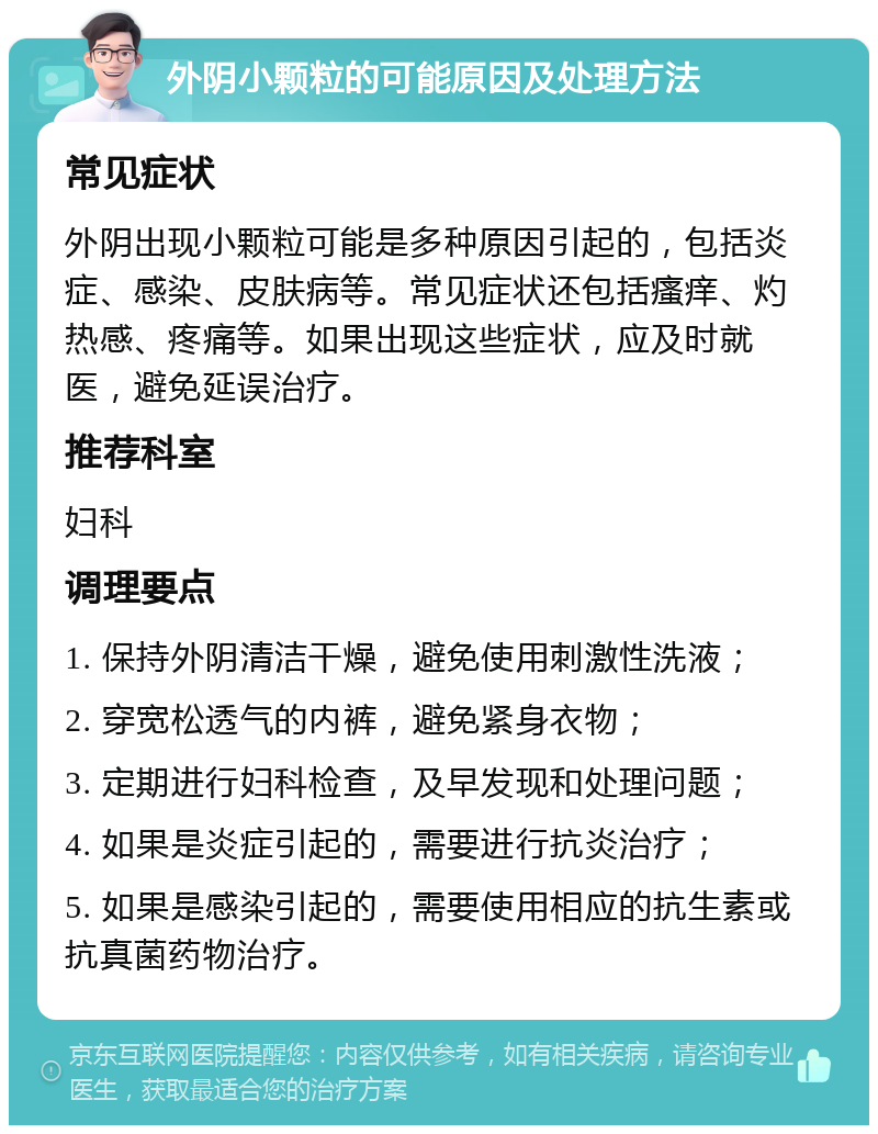 外阴小颗粒的可能原因及处理方法 常见症状 外阴出现小颗粒可能是多种原因引起的，包括炎症、感染、皮肤病等。常见症状还包括瘙痒、灼热感、疼痛等。如果出现这些症状，应及时就医，避免延误治疗。 推荐科室 妇科 调理要点 1. 保持外阴清洁干燥，避免使用刺激性洗液； 2. 穿宽松透气的内裤，避免紧身衣物； 3. 定期进行妇科检查，及早发现和处理问题； 4. 如果是炎症引起的，需要进行抗炎治疗； 5. 如果是感染引起的，需要使用相应的抗生素或抗真菌药物治疗。