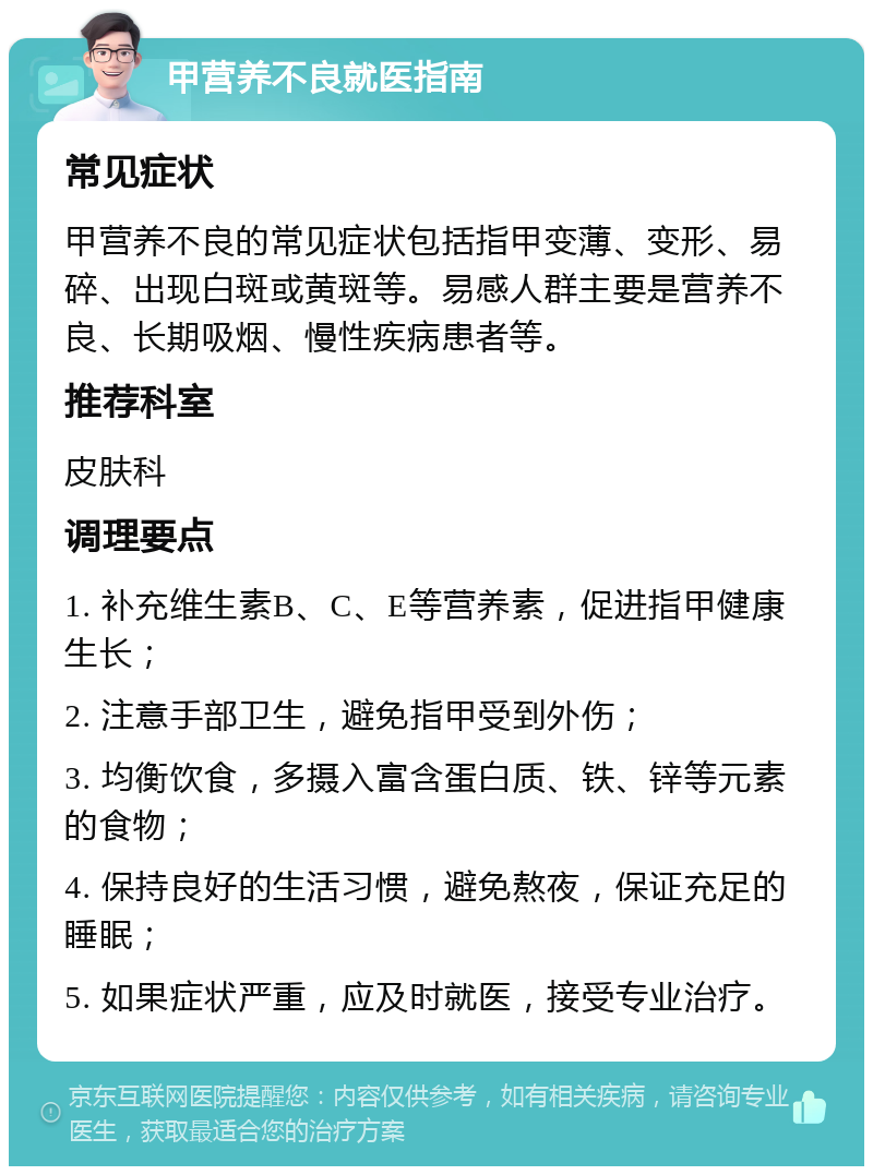 甲营养不良就医指南 常见症状 甲营养不良的常见症状包括指甲变薄、变形、易碎、出现白斑或黄斑等。易感人群主要是营养不良、长期吸烟、慢性疾病患者等。 推荐科室 皮肤科 调理要点 1. 补充维生素B、C、E等营养素，促进指甲健康生长； 2. 注意手部卫生，避免指甲受到外伤； 3. 均衡饮食，多摄入富含蛋白质、铁、锌等元素的食物； 4. 保持良好的生活习惯，避免熬夜，保证充足的睡眠； 5. 如果症状严重，应及时就医，接受专业治疗。