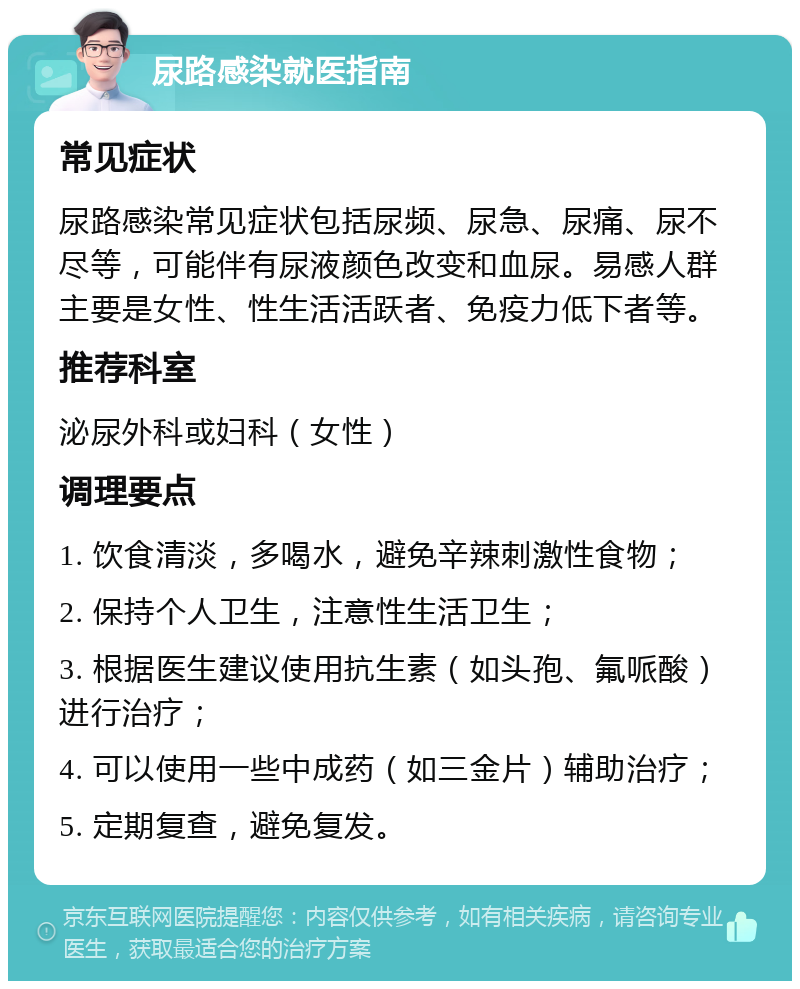 尿路感染就医指南 常见症状 尿路感染常见症状包括尿频、尿急、尿痛、尿不尽等，可能伴有尿液颜色改变和血尿。易感人群主要是女性、性生活活跃者、免疫力低下者等。 推荐科室 泌尿外科或妇科（女性） 调理要点 1. 饮食清淡，多喝水，避免辛辣刺激性食物； 2. 保持个人卫生，注意性生活卫生； 3. 根据医生建议使用抗生素（如头孢、氟哌酸）进行治疗； 4. 可以使用一些中成药（如三金片）辅助治疗； 5. 定期复查，避免复发。