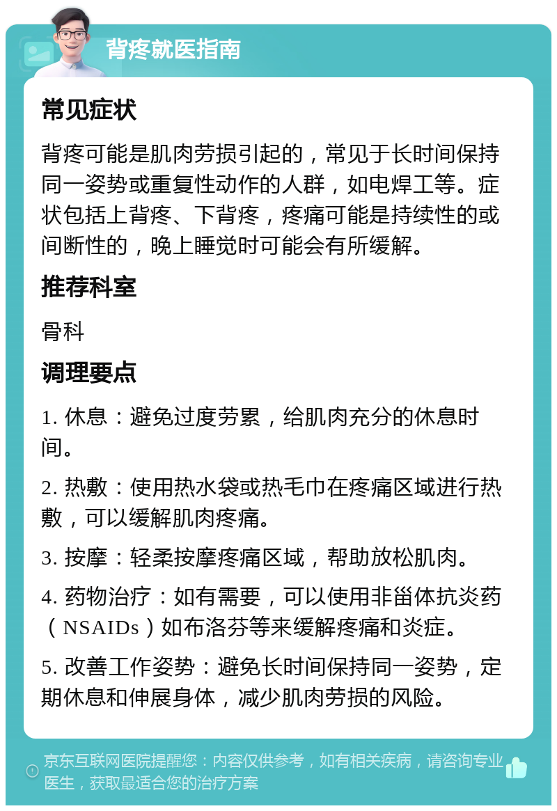 背疼就医指南 常见症状 背疼可能是肌肉劳损引起的，常见于长时间保持同一姿势或重复性动作的人群，如电焊工等。症状包括上背疼、下背疼，疼痛可能是持续性的或间断性的，晚上睡觉时可能会有所缓解。 推荐科室 骨科 调理要点 1. 休息：避免过度劳累，给肌肉充分的休息时间。 2. 热敷：使用热水袋或热毛巾在疼痛区域进行热敷，可以缓解肌肉疼痛。 3. 按摩：轻柔按摩疼痛区域，帮助放松肌肉。 4. 药物治疗：如有需要，可以使用非甾体抗炎药（NSAIDs）如布洛芬等来缓解疼痛和炎症。 5. 改善工作姿势：避免长时间保持同一姿势，定期休息和伸展身体，减少肌肉劳损的风险。