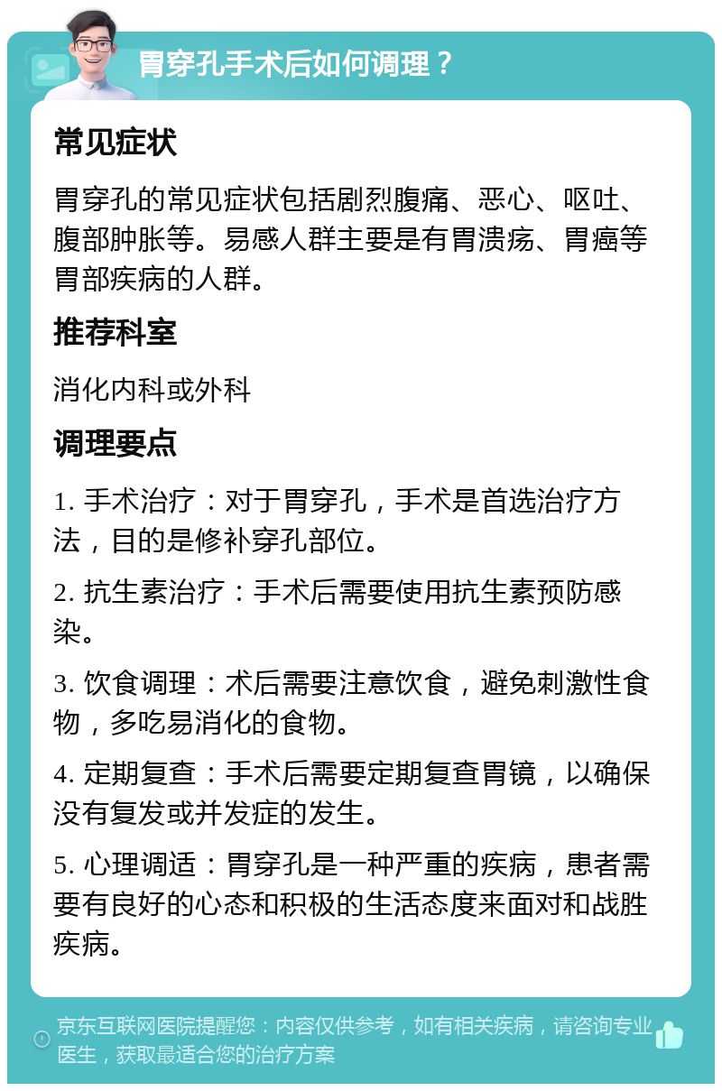 胃穿孔手术后如何调理？ 常见症状 胃穿孔的常见症状包括剧烈腹痛、恶心、呕吐、腹部肿胀等。易感人群主要是有胃溃疡、胃癌等胃部疾病的人群。 推荐科室 消化内科或外科 调理要点 1. 手术治疗：对于胃穿孔，手术是首选治疗方法，目的是修补穿孔部位。 2. 抗生素治疗：手术后需要使用抗生素预防感染。 3. 饮食调理：术后需要注意饮食，避免刺激性食物，多吃易消化的食物。 4. 定期复查：手术后需要定期复查胃镜，以确保没有复发或并发症的发生。 5. 心理调适：胃穿孔是一种严重的疾病，患者需要有良好的心态和积极的生活态度来面对和战胜疾病。