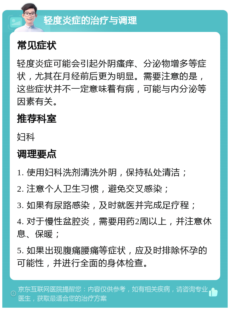 轻度炎症的治疗与调理 常见症状 轻度炎症可能会引起外阴瘙痒、分泌物增多等症状，尤其在月经前后更为明显。需要注意的是，这些症状并不一定意味着有病，可能与内分泌等因素有关。 推荐科室 妇科 调理要点 1. 使用妇科洗剂清洗外阴，保持私处清洁； 2. 注意个人卫生习惯，避免交叉感染； 3. 如果有尿路感染，及时就医并完成足疗程； 4. 对于慢性盆腔炎，需要用药2周以上，并注意休息、保暖； 5. 如果出现腹痛腰痛等症状，应及时排除怀孕的可能性，并进行全面的身体检查。