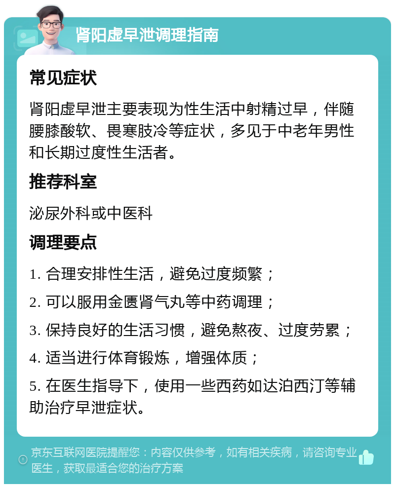 肾阳虚早泄调理指南 常见症状 肾阳虚早泄主要表现为性生活中射精过早，伴随腰膝酸软、畏寒肢冷等症状，多见于中老年男性和长期过度性生活者。 推荐科室 泌尿外科或中医科 调理要点 1. 合理安排性生活，避免过度频繁； 2. 可以服用金匮肾气丸等中药调理； 3. 保持良好的生活习惯，避免熬夜、过度劳累； 4. 适当进行体育锻炼，增强体质； 5. 在医生指导下，使用一些西药如达泊西汀等辅助治疗早泄症状。