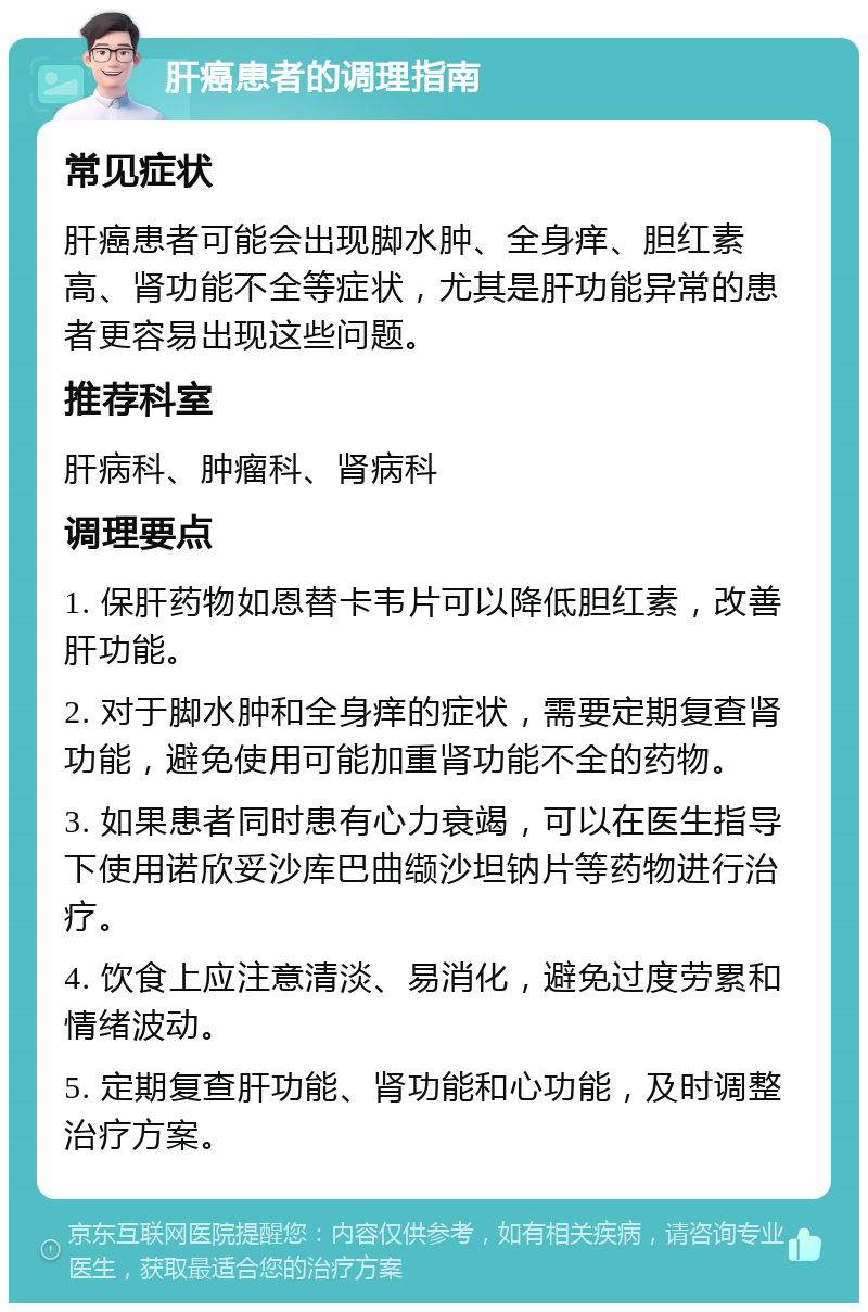 肝癌患者的调理指南 常见症状 肝癌患者可能会出现脚水肿、全身痒、胆红素高、肾功能不全等症状，尤其是肝功能异常的患者更容易出现这些问题。 推荐科室 肝病科、肿瘤科、肾病科 调理要点 1. 保肝药物如恩替卡韦片可以降低胆红素，改善肝功能。 2. 对于脚水肿和全身痒的症状，需要定期复查肾功能，避免使用可能加重肾功能不全的药物。 3. 如果患者同时患有心力衰竭，可以在医生指导下使用诺欣妥沙库巴曲缬沙坦钠片等药物进行治疗。 4. 饮食上应注意清淡、易消化，避免过度劳累和情绪波动。 5. 定期复查肝功能、肾功能和心功能，及时调整治疗方案。