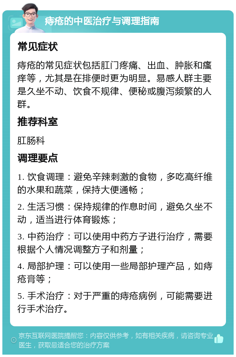 痔疮的中医治疗与调理指南 常见症状 痔疮的常见症状包括肛门疼痛、出血、肿胀和瘙痒等，尤其是在排便时更为明显。易感人群主要是久坐不动、饮食不规律、便秘或腹泻频繁的人群。 推荐科室 肛肠科 调理要点 1. 饮食调理：避免辛辣刺激的食物，多吃高纤维的水果和蔬菜，保持大便通畅； 2. 生活习惯：保持规律的作息时间，避免久坐不动，适当进行体育锻炼； 3. 中药治疗：可以使用中药方子进行治疗，需要根据个人情况调整方子和剂量； 4. 局部护理：可以使用一些局部护理产品，如痔疮膏等； 5. 手术治疗：对于严重的痔疮病例，可能需要进行手术治疗。