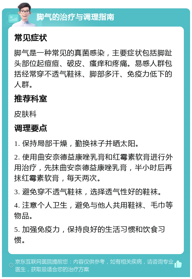 脚气的治疗与调理指南 常见症状 脚气是一种常见的真菌感染，主要症状包括脚趾头部位起痘痘、破皮、瘙痒和疼痛。易感人群包括经常穿不透气鞋袜、脚部多汗、免疫力低下的人群。 推荐科室 皮肤科 调理要点 1. 保持局部干燥，勤换袜子并晒太阳。 2. 使用曲安奈德益康唑乳膏和红霉素软膏进行外用治疗，先抹曲安奈德益康唑乳膏，半小时后再抹红霉素软膏，每天两次。 3. 避免穿不透气鞋袜，选择透气性好的鞋袜。 4. 注意个人卫生，避免与他人共用鞋袜、毛巾等物品。 5. 加强免疫力，保持良好的生活习惯和饮食习惯。