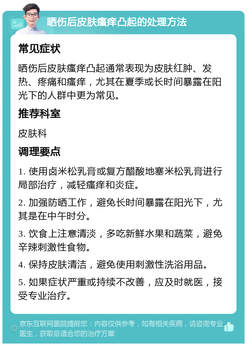 晒伤后皮肤瘙痒凸起的处理方法 常见症状 晒伤后皮肤瘙痒凸起通常表现为皮肤红肿、发热、疼痛和瘙痒，尤其在夏季或长时间暴露在阳光下的人群中更为常见。 推荐科室 皮肤科 调理要点 1. 使用卤米松乳膏或复方醋酸地塞米松乳膏进行局部治疗，减轻瘙痒和炎症。 2. 加强防晒工作，避免长时间暴露在阳光下，尤其是在中午时分。 3. 饮食上注意清淡，多吃新鲜水果和蔬菜，避免辛辣刺激性食物。 4. 保持皮肤清洁，避免使用刺激性洗浴用品。 5. 如果症状严重或持续不改善，应及时就医，接受专业治疗。