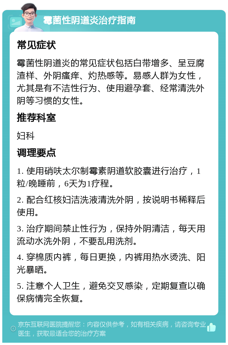 霉菌性阴道炎治疗指南 常见症状 霉菌性阴道炎的常见症状包括白带增多、呈豆腐渣样、外阴瘙痒、灼热感等。易感人群为女性，尤其是有不洁性行为、使用避孕套、经常清洗外阴等习惯的女性。 推荐科室 妇科 调理要点 1. 使用硝呋太尔制霉素阴道软胶囊进行治疗，1粒/晚睡前，6天为1疗程。 2. 配合红核妇洁洗液清洗外阴，按说明书稀释后使用。 3. 治疗期间禁止性行为，保持外阴清洁，每天用流动水洗外阴，不要乱用洗剂。 4. 穿棉质内裤，每日更换，内裤用热水烫洗、阳光暴晒。 5. 注意个人卫生，避免交叉感染，定期复查以确保病情完全恢复。