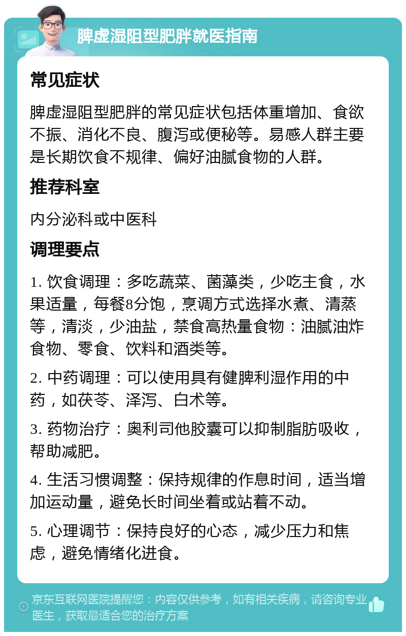 脾虚湿阻型肥胖就医指南 常见症状 脾虚湿阻型肥胖的常见症状包括体重增加、食欲不振、消化不良、腹泻或便秘等。易感人群主要是长期饮食不规律、偏好油腻食物的人群。 推荐科室 内分泌科或中医科 调理要点 1. 饮食调理：多吃蔬菜、菌藻类，少吃主食，水果适量，每餐8分饱，烹调方式选择水煮、清蒸等，清淡，少油盐，禁食高热量食物：油腻油炸食物、零食、饮料和酒类等。 2. 中药调理：可以使用具有健脾利湿作用的中药，如茯苓、泽泻、白术等。 3. 药物治疗：奥利司他胶囊可以抑制脂肪吸收，帮助减肥。 4. 生活习惯调整：保持规律的作息时间，适当增加运动量，避免长时间坐着或站着不动。 5. 心理调节：保持良好的心态，减少压力和焦虑，避免情绪化进食。