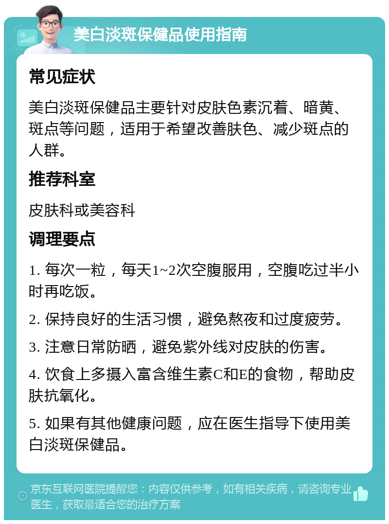 美白淡斑保健品使用指南 常见症状 美白淡斑保健品主要针对皮肤色素沉着、暗黄、斑点等问题，适用于希望改善肤色、减少斑点的人群。 推荐科室 皮肤科或美容科 调理要点 1. 每次一粒，每天1~2次空腹服用，空腹吃过半小时再吃饭。 2. 保持良好的生活习惯，避免熬夜和过度疲劳。 3. 注意日常防晒，避免紫外线对皮肤的伤害。 4. 饮食上多摄入富含维生素C和E的食物，帮助皮肤抗氧化。 5. 如果有其他健康问题，应在医生指导下使用美白淡斑保健品。