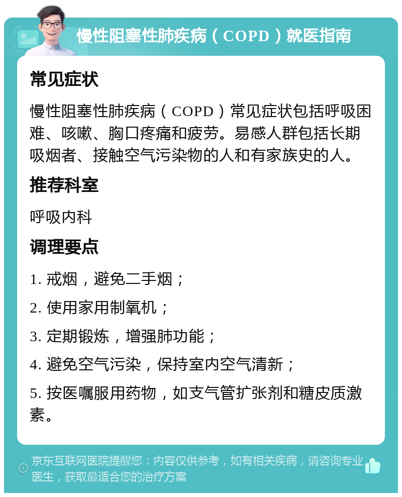 慢性阻塞性肺疾病（COPD）就医指南 常见症状 慢性阻塞性肺疾病（COPD）常见症状包括呼吸困难、咳嗽、胸口疼痛和疲劳。易感人群包括长期吸烟者、接触空气污染物的人和有家族史的人。 推荐科室 呼吸内科 调理要点 1. 戒烟，避免二手烟； 2. 使用家用制氧机； 3. 定期锻炼，增强肺功能； 4. 避免空气污染，保持室内空气清新； 5. 按医嘱服用药物，如支气管扩张剂和糖皮质激素。