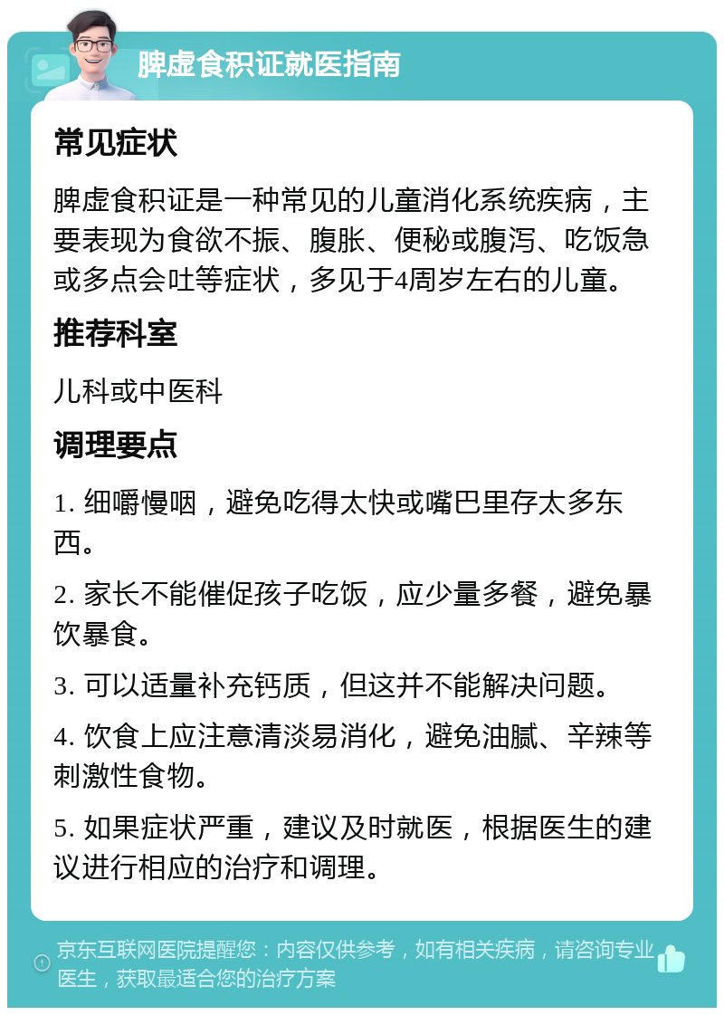 脾虚食积证就医指南 常见症状 脾虚食积证是一种常见的儿童消化系统疾病，主要表现为食欲不振、腹胀、便秘或腹泻、吃饭急或多点会吐等症状，多见于4周岁左右的儿童。 推荐科室 儿科或中医科 调理要点 1. 细嚼慢咽，避免吃得太快或嘴巴里存太多东西。 2. 家长不能催促孩子吃饭，应少量多餐，避免暴饮暴食。 3. 可以适量补充钙质，但这并不能解决问题。 4. 饮食上应注意清淡易消化，避免油腻、辛辣等刺激性食物。 5. 如果症状严重，建议及时就医，根据医生的建议进行相应的治疗和调理。