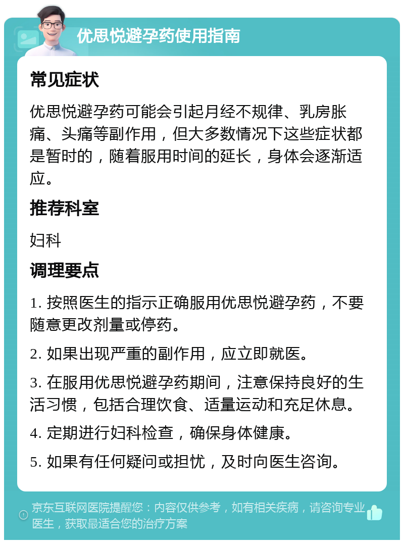 优思悦避孕药使用指南 常见症状 优思悦避孕药可能会引起月经不规律、乳房胀痛、头痛等副作用，但大多数情况下这些症状都是暂时的，随着服用时间的延长，身体会逐渐适应。 推荐科室 妇科 调理要点 1. 按照医生的指示正确服用优思悦避孕药，不要随意更改剂量或停药。 2. 如果出现严重的副作用，应立即就医。 3. 在服用优思悦避孕药期间，注意保持良好的生活习惯，包括合理饮食、适量运动和充足休息。 4. 定期进行妇科检查，确保身体健康。 5. 如果有任何疑问或担忧，及时向医生咨询。