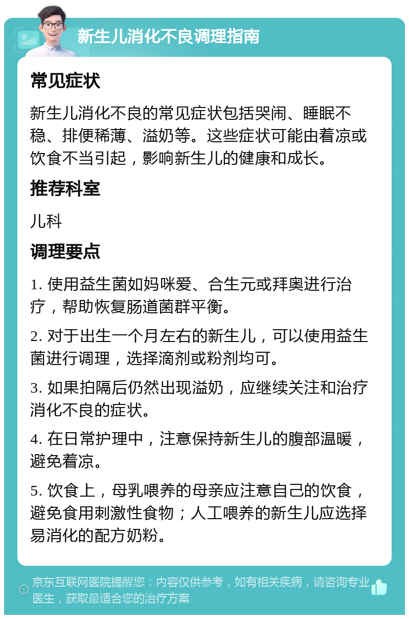 新生儿消化不良调理指南 常见症状 新生儿消化不良的常见症状包括哭闹、睡眠不稳、排便稀薄、溢奶等。这些症状可能由着凉或饮食不当引起，影响新生儿的健康和成长。 推荐科室 儿科 调理要点 1. 使用益生菌如妈咪爱、合生元或拜奥进行治疗，帮助恢复肠道菌群平衡。 2. 对于出生一个月左右的新生儿，可以使用益生菌进行调理，选择滴剂或粉剂均可。 3. 如果拍隔后仍然出现溢奶，应继续关注和治疗消化不良的症状。 4. 在日常护理中，注意保持新生儿的腹部温暖，避免着凉。 5. 饮食上，母乳喂养的母亲应注意自己的饮食，避免食用刺激性食物；人工喂养的新生儿应选择易消化的配方奶粉。