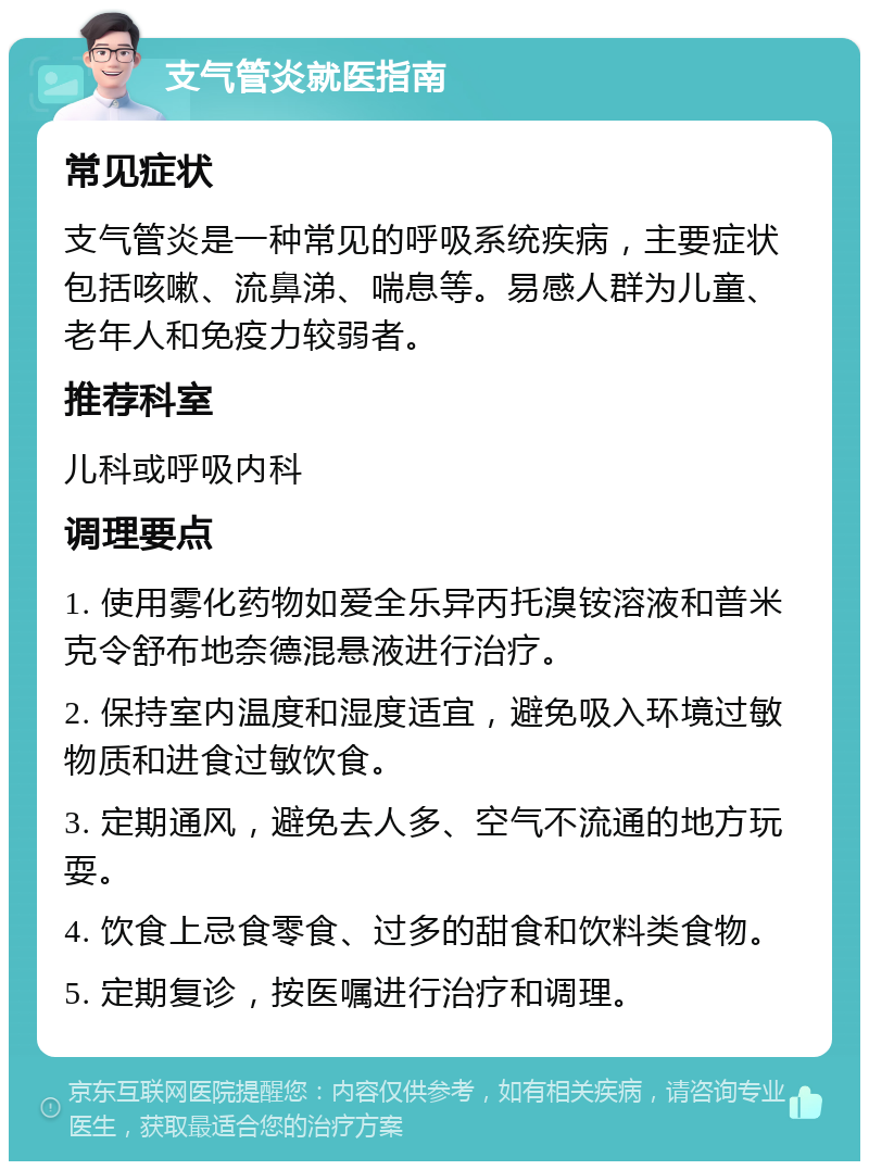 支气管炎就医指南 常见症状 支气管炎是一种常见的呼吸系统疾病，主要症状包括咳嗽、流鼻涕、喘息等。易感人群为儿童、老年人和免疫力较弱者。 推荐科室 儿科或呼吸内科 调理要点 1. 使用雾化药物如爱全乐异丙托溴铵溶液和普米克令舒布地奈德混悬液进行治疗。 2. 保持室内温度和湿度适宜，避免吸入环境过敏物质和进食过敏饮食。 3. 定期通风，避免去人多、空气不流通的地方玩耍。 4. 饮食上忌食零食、过多的甜食和饮料类食物。 5. 定期复诊，按医嘱进行治疗和调理。