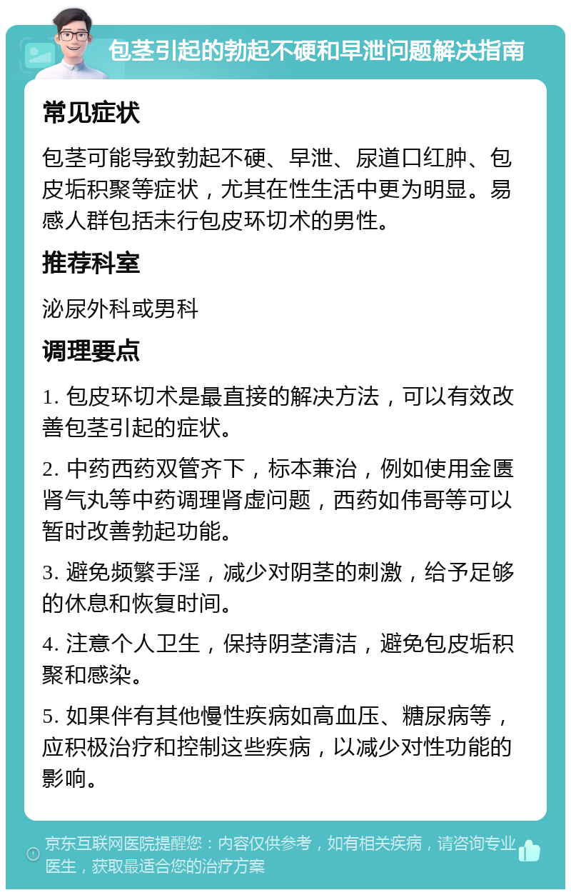 包茎引起的勃起不硬和早泄问题解决指南 常见症状 包茎可能导致勃起不硬、早泄、尿道口红肿、包皮垢积聚等症状，尤其在性生活中更为明显。易感人群包括未行包皮环切术的男性。 推荐科室 泌尿外科或男科 调理要点 1. 包皮环切术是最直接的解决方法，可以有效改善包茎引起的症状。 2. 中药西药双管齐下，标本兼治，例如使用金匮肾气丸等中药调理肾虚问题，西药如伟哥等可以暂时改善勃起功能。 3. 避免频繁手淫，减少对阴茎的刺激，给予足够的休息和恢复时间。 4. 注意个人卫生，保持阴茎清洁，避免包皮垢积聚和感染。 5. 如果伴有其他慢性疾病如高血压、糖尿病等，应积极治疗和控制这些疾病，以减少对性功能的影响。