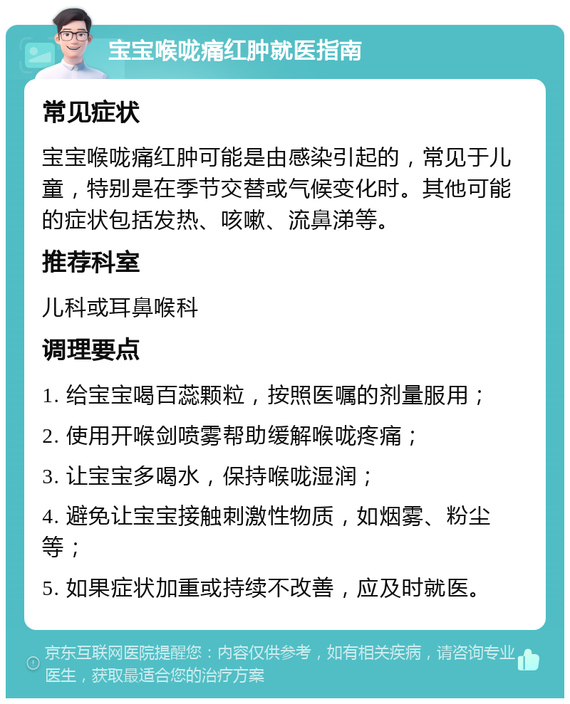 宝宝喉咙痛红肿就医指南 常见症状 宝宝喉咙痛红肿可能是由感染引起的，常见于儿童，特别是在季节交替或气候变化时。其他可能的症状包括发热、咳嗽、流鼻涕等。 推荐科室 儿科或耳鼻喉科 调理要点 1. 给宝宝喝百蕊颗粒，按照医嘱的剂量服用； 2. 使用开喉剑喷雾帮助缓解喉咙疼痛； 3. 让宝宝多喝水，保持喉咙湿润； 4. 避免让宝宝接触刺激性物质，如烟雾、粉尘等； 5. 如果症状加重或持续不改善，应及时就医。