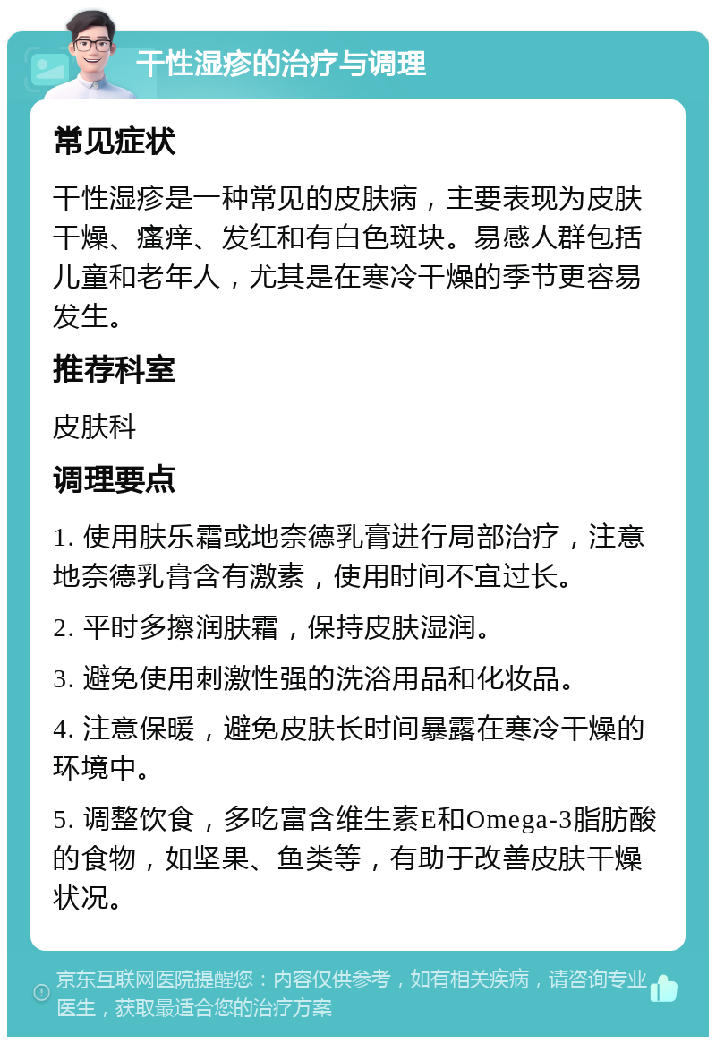 干性湿疹的治疗与调理 常见症状 干性湿疹是一种常见的皮肤病，主要表现为皮肤干燥、瘙痒、发红和有白色斑块。易感人群包括儿童和老年人，尤其是在寒冷干燥的季节更容易发生。 推荐科室 皮肤科 调理要点 1. 使用肤乐霜或地奈德乳膏进行局部治疗，注意地奈德乳膏含有激素，使用时间不宜过长。 2. 平时多擦润肤霜，保持皮肤湿润。 3. 避免使用刺激性强的洗浴用品和化妆品。 4. 注意保暖，避免皮肤长时间暴露在寒冷干燥的环境中。 5. 调整饮食，多吃富含维生素E和Omega-3脂肪酸的食物，如坚果、鱼类等，有助于改善皮肤干燥状况。