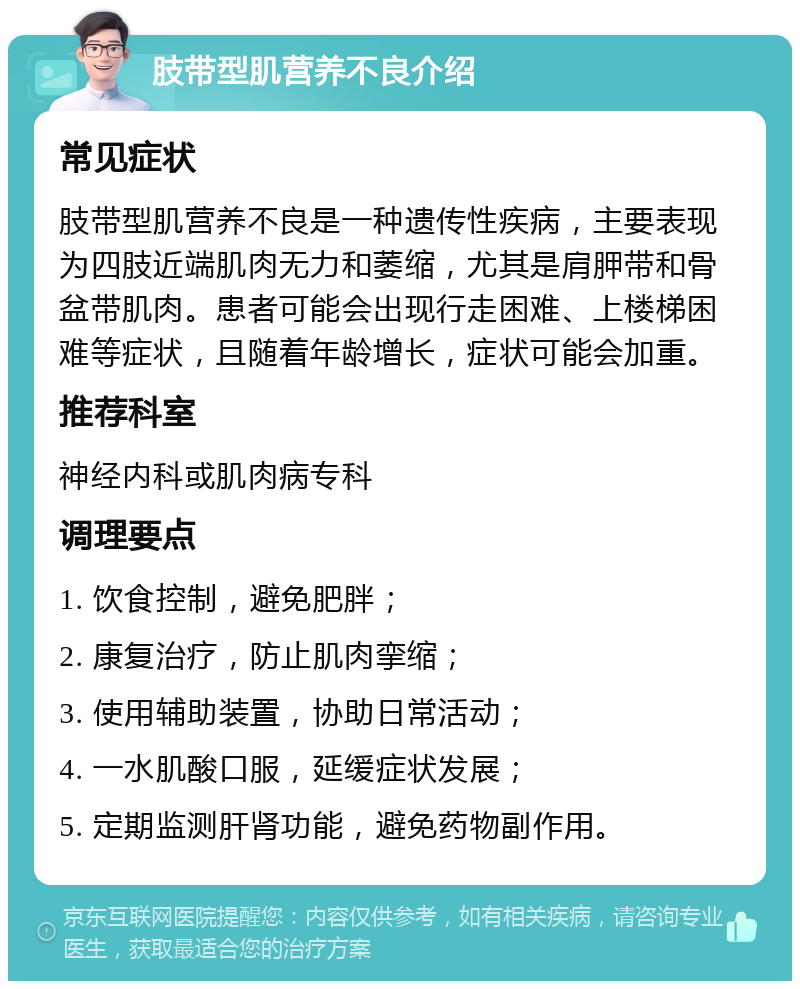 肢带型肌营养不良介绍 常见症状 肢带型肌营养不良是一种遗传性疾病，主要表现为四肢近端肌肉无力和萎缩，尤其是肩胛带和骨盆带肌肉。患者可能会出现行走困难、上楼梯困难等症状，且随着年龄增长，症状可能会加重。 推荐科室 神经内科或肌肉病专科 调理要点 1. 饮食控制，避免肥胖； 2. 康复治疗，防止肌肉挛缩； 3. 使用辅助装置，协助日常活动； 4. 一水肌酸口服，延缓症状发展； 5. 定期监测肝肾功能，避免药物副作用。