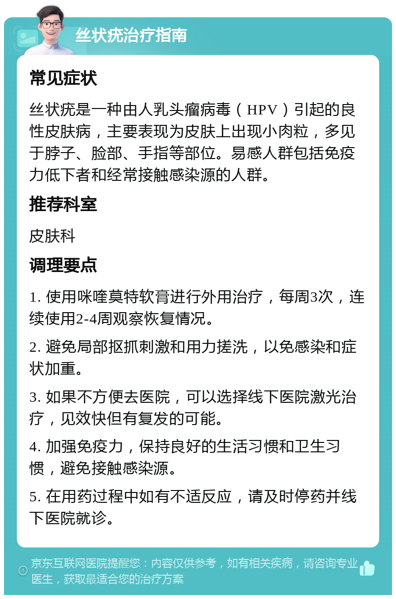 丝状疣治疗指南 常见症状 丝状疣是一种由人乳头瘤病毒（HPV）引起的良性皮肤病，主要表现为皮肤上出现小肉粒，多见于脖子、脸部、手指等部位。易感人群包括免疫力低下者和经常接触感染源的人群。 推荐科室 皮肤科 调理要点 1. 使用咪喹莫特软膏进行外用治疗，每周3次，连续使用2-4周观察恢复情况。 2. 避免局部抠抓刺激和用力搓洗，以免感染和症状加重。 3. 如果不方便去医院，可以选择线下医院激光治疗，见效快但有复发的可能。 4. 加强免疫力，保持良好的生活习惯和卫生习惯，避免接触感染源。 5. 在用药过程中如有不适反应，请及时停药并线下医院就诊。