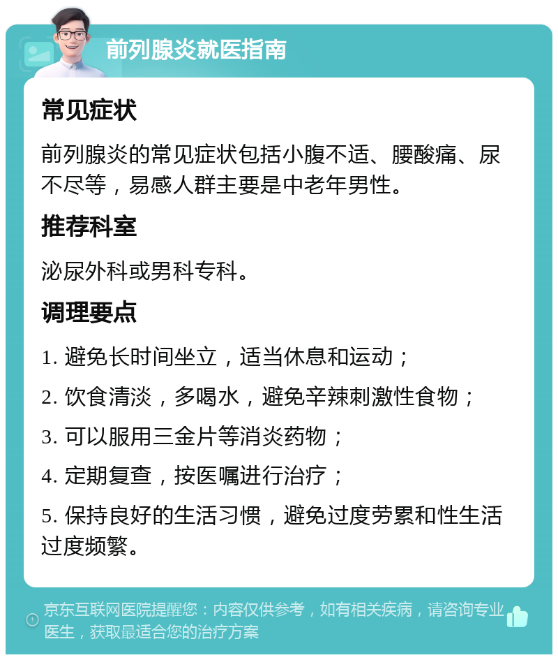 前列腺炎就医指南 常见症状 前列腺炎的常见症状包括小腹不适、腰酸痛、尿不尽等，易感人群主要是中老年男性。 推荐科室 泌尿外科或男科专科。 调理要点 1. 避免长时间坐立，适当休息和运动； 2. 饮食清淡，多喝水，避免辛辣刺激性食物； 3. 可以服用三金片等消炎药物； 4. 定期复查，按医嘱进行治疗； 5. 保持良好的生活习惯，避免过度劳累和性生活过度频繁。