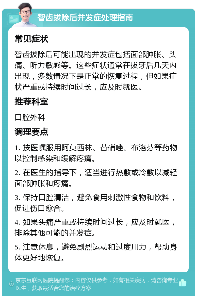 智齿拔除后并发症处理指南 常见症状 智齿拔除后可能出现的并发症包括面部肿胀、头痛、听力敏感等。这些症状通常在拔牙后几天内出现，多数情况下是正常的恢复过程，但如果症状严重或持续时间过长，应及时就医。 推荐科室 口腔外科 调理要点 1. 按医嘱服用阿莫西林、替硝唑、布洛芬等药物以控制感染和缓解疼痛。 2. 在医生的指导下，适当进行热敷或冷敷以减轻面部肿胀和疼痛。 3. 保持口腔清洁，避免食用刺激性食物和饮料，促进伤口愈合。 4. 如果头痛严重或持续时间过长，应及时就医，排除其他可能的并发症。 5. 注意休息，避免剧烈运动和过度用力，帮助身体更好地恢复。