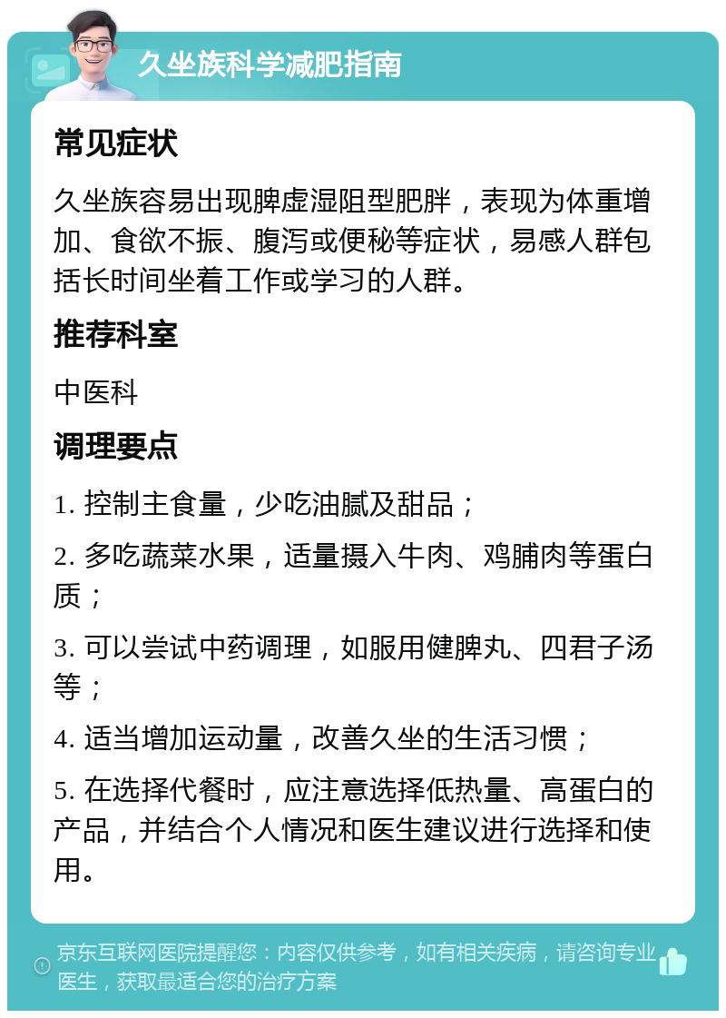 久坐族科学减肥指南 常见症状 久坐族容易出现脾虚湿阻型肥胖，表现为体重增加、食欲不振、腹泻或便秘等症状，易感人群包括长时间坐着工作或学习的人群。 推荐科室 中医科 调理要点 1. 控制主食量，少吃油腻及甜品； 2. 多吃蔬菜水果，适量摄入牛肉、鸡脯肉等蛋白质； 3. 可以尝试中药调理，如服用健脾丸、四君子汤等； 4. 适当增加运动量，改善久坐的生活习惯； 5. 在选择代餐时，应注意选择低热量、高蛋白的产品，并结合个人情况和医生建议进行选择和使用。