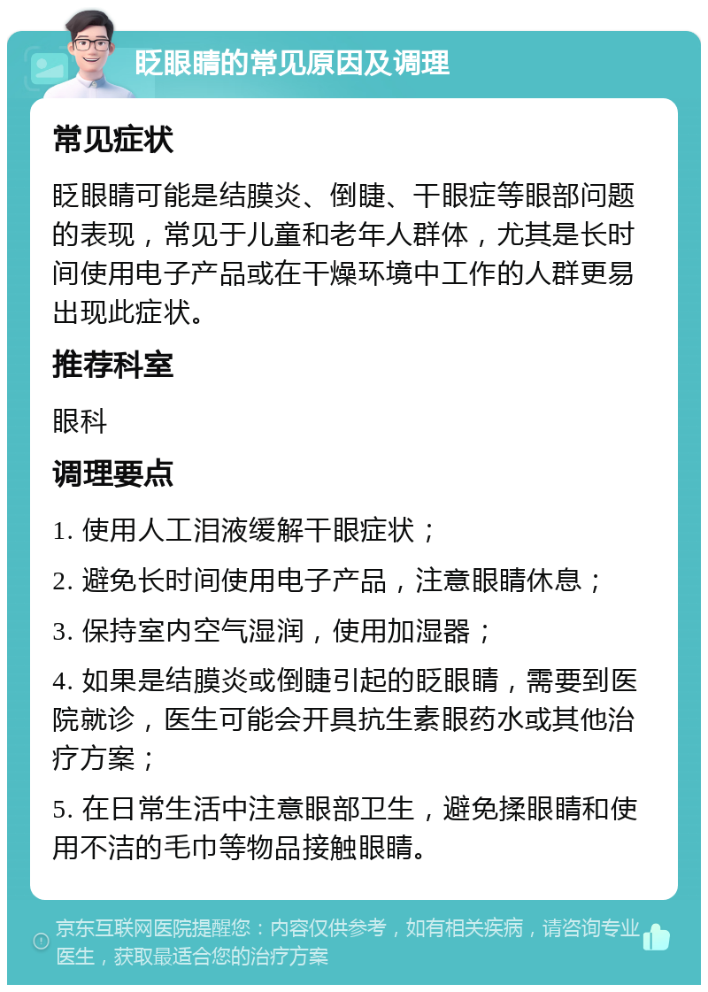 眨眼睛的常见原因及调理 常见症状 眨眼睛可能是结膜炎、倒睫、干眼症等眼部问题的表现，常见于儿童和老年人群体，尤其是长时间使用电子产品或在干燥环境中工作的人群更易出现此症状。 推荐科室 眼科 调理要点 1. 使用人工泪液缓解干眼症状； 2. 避免长时间使用电子产品，注意眼睛休息； 3. 保持室内空气湿润，使用加湿器； 4. 如果是结膜炎或倒睫引起的眨眼睛，需要到医院就诊，医生可能会开具抗生素眼药水或其他治疗方案； 5. 在日常生活中注意眼部卫生，避免揉眼睛和使用不洁的毛巾等物品接触眼睛。