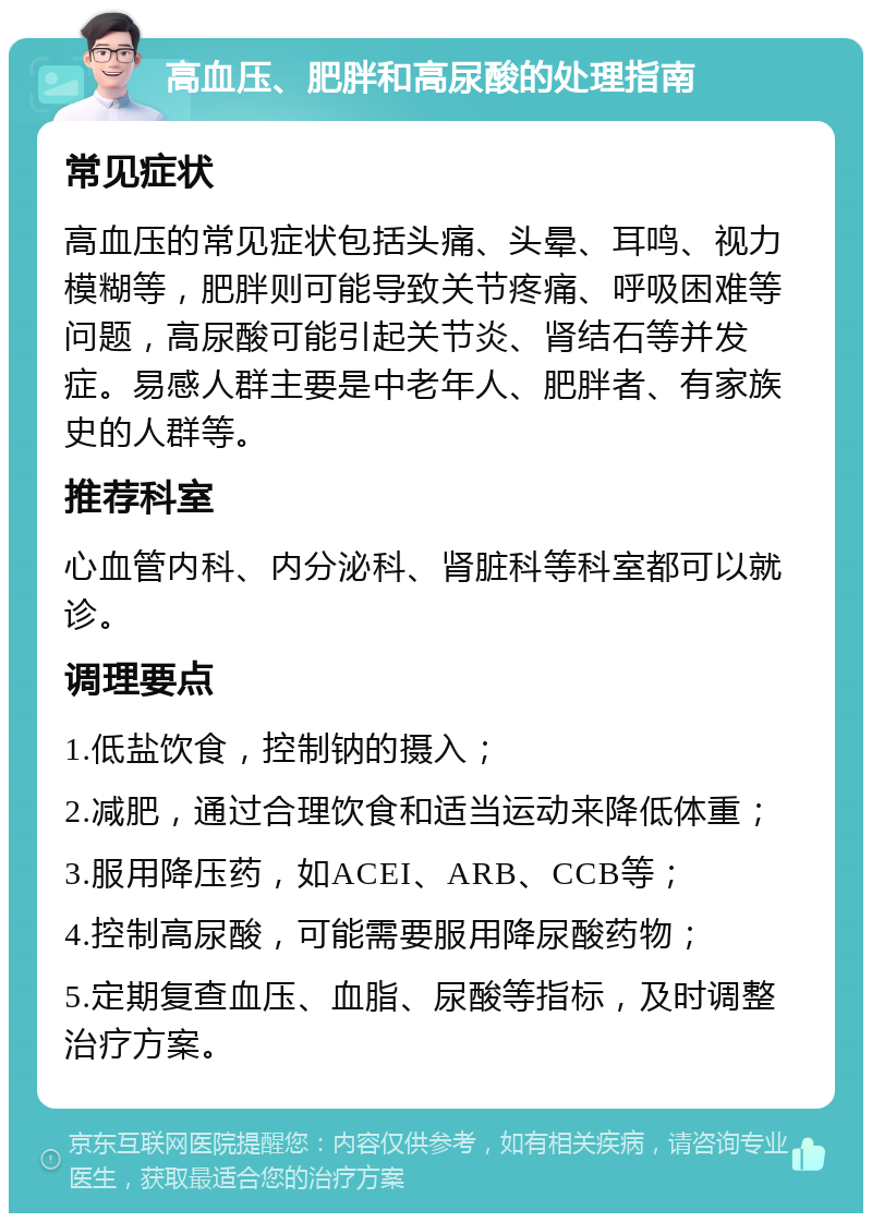 高血压、肥胖和高尿酸的处理指南 常见症状 高血压的常见症状包括头痛、头晕、耳鸣、视力模糊等，肥胖则可能导致关节疼痛、呼吸困难等问题，高尿酸可能引起关节炎、肾结石等并发症。易感人群主要是中老年人、肥胖者、有家族史的人群等。 推荐科室 心血管内科、内分泌科、肾脏科等科室都可以就诊。 调理要点 1.低盐饮食，控制钠的摄入； 2.减肥，通过合理饮食和适当运动来降低体重； 3.服用降压药，如ACEI、ARB、CCB等； 4.控制高尿酸，可能需要服用降尿酸药物； 5.定期复查血压、血脂、尿酸等指标，及时调整治疗方案。