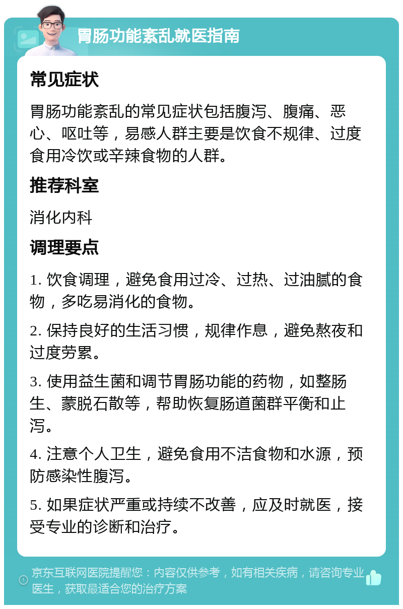 胃肠功能紊乱就医指南 常见症状 胃肠功能紊乱的常见症状包括腹泻、腹痛、恶心、呕吐等，易感人群主要是饮食不规律、过度食用冷饮或辛辣食物的人群。 推荐科室 消化内科 调理要点 1. 饮食调理，避免食用过冷、过热、过油腻的食物，多吃易消化的食物。 2. 保持良好的生活习惯，规律作息，避免熬夜和过度劳累。 3. 使用益生菌和调节胃肠功能的药物，如整肠生、蒙脱石散等，帮助恢复肠道菌群平衡和止泻。 4. 注意个人卫生，避免食用不洁食物和水源，预防感染性腹泻。 5. 如果症状严重或持续不改善，应及时就医，接受专业的诊断和治疗。