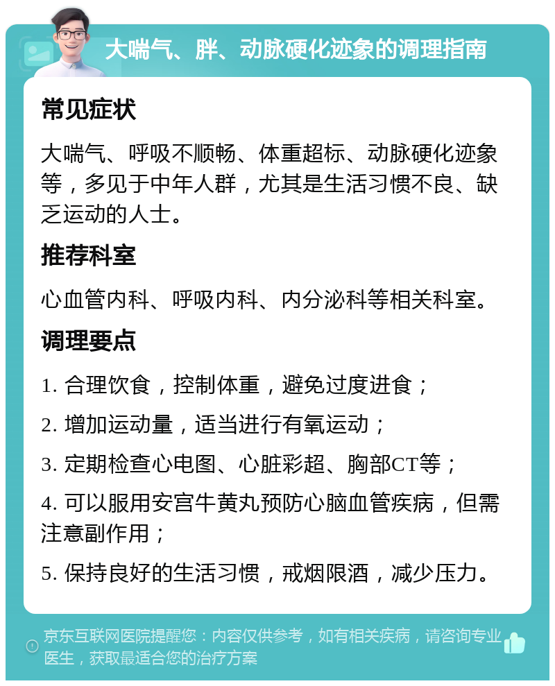 大喘气、胖、动脉硬化迹象的调理指南 常见症状 大喘气、呼吸不顺畅、体重超标、动脉硬化迹象等，多见于中年人群，尤其是生活习惯不良、缺乏运动的人士。 推荐科室 心血管内科、呼吸内科、内分泌科等相关科室。 调理要点 1. 合理饮食，控制体重，避免过度进食； 2. 增加运动量，适当进行有氧运动； 3. 定期检查心电图、心脏彩超、胸部CT等； 4. 可以服用安宫牛黄丸预防心脑血管疾病，但需注意副作用； 5. 保持良好的生活习惯，戒烟限酒，减少压力。