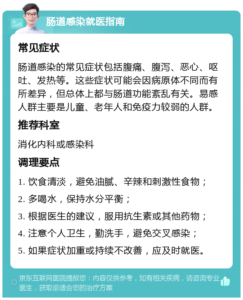 肠道感染就医指南 常见症状 肠道感染的常见症状包括腹痛、腹泻、恶心、呕吐、发热等。这些症状可能会因病原体不同而有所差异，但总体上都与肠道功能紊乱有关。易感人群主要是儿童、老年人和免疫力较弱的人群。 推荐科室 消化内科或感染科 调理要点 1. 饮食清淡，避免油腻、辛辣和刺激性食物； 2. 多喝水，保持水分平衡； 3. 根据医生的建议，服用抗生素或其他药物； 4. 注意个人卫生，勤洗手，避免交叉感染； 5. 如果症状加重或持续不改善，应及时就医。