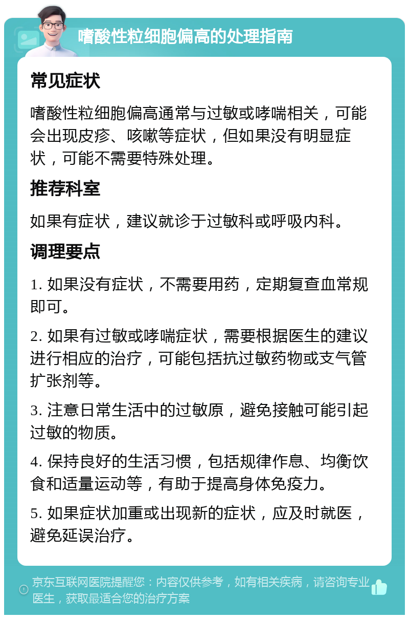 嗜酸性粒细胞偏高的处理指南 常见症状 嗜酸性粒细胞偏高通常与过敏或哮喘相关，可能会出现皮疹、咳嗽等症状，但如果没有明显症状，可能不需要特殊处理。 推荐科室 如果有症状，建议就诊于过敏科或呼吸内科。 调理要点 1. 如果没有症状，不需要用药，定期复查血常规即可。 2. 如果有过敏或哮喘症状，需要根据医生的建议进行相应的治疗，可能包括抗过敏药物或支气管扩张剂等。 3. 注意日常生活中的过敏原，避免接触可能引起过敏的物质。 4. 保持良好的生活习惯，包括规律作息、均衡饮食和适量运动等，有助于提高身体免疫力。 5. 如果症状加重或出现新的症状，应及时就医，避免延误治疗。