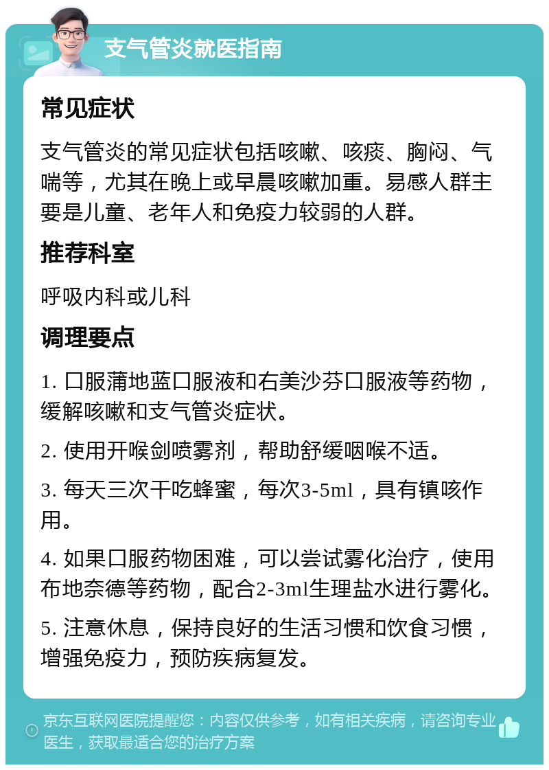 支气管炎就医指南 常见症状 支气管炎的常见症状包括咳嗽、咳痰、胸闷、气喘等，尤其在晚上或早晨咳嗽加重。易感人群主要是儿童、老年人和免疫力较弱的人群。 推荐科室 呼吸内科或儿科 调理要点 1. 口服蒲地蓝口服液和右美沙芬口服液等药物，缓解咳嗽和支气管炎症状。 2. 使用开喉剑喷雾剂，帮助舒缓咽喉不适。 3. 每天三次干吃蜂蜜，每次3-5ml，具有镇咳作用。 4. 如果口服药物困难，可以尝试雾化治疗，使用布地奈德等药物，配合2-3ml生理盐水进行雾化。 5. 注意休息，保持良好的生活习惯和饮食习惯，增强免疫力，预防疾病复发。