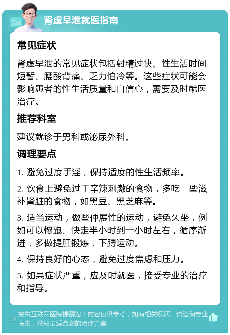 肾虚早泄就医指南 常见症状 肾虚早泄的常见症状包括射精过快、性生活时间短暂、腰酸背痛、乏力怕冷等。这些症状可能会影响患者的性生活质量和自信心，需要及时就医治疗。 推荐科室 建议就诊于男科或泌尿外科。 调理要点 1. 避免过度手淫，保持适度的性生活频率。 2. 饮食上避免过于辛辣刺激的食物，多吃一些滋补肾脏的食物，如黑豆、黑芝麻等。 3. 适当运动，做些伸展性的运动，避免久坐，例如可以慢跑、快走半小时到一小时左右，循序渐进，多做提肛锻炼，下蹲运动。 4. 保持良好的心态，避免过度焦虑和压力。 5. 如果症状严重，应及时就医，接受专业的治疗和指导。