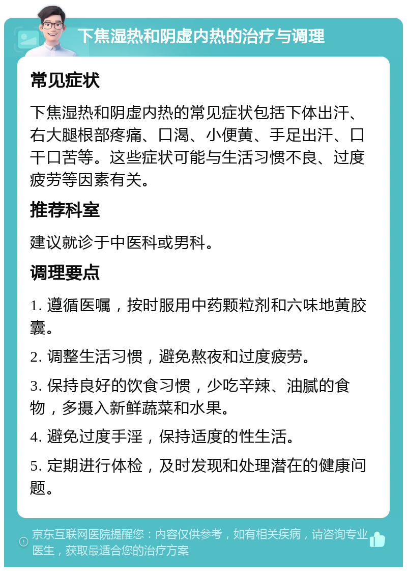 下焦湿热和阴虚内热的治疗与调理 常见症状 下焦湿热和阴虚内热的常见症状包括下体出汗、右大腿根部疼痛、口渴、小便黄、手足出汗、口干口苦等。这些症状可能与生活习惯不良、过度疲劳等因素有关。 推荐科室 建议就诊于中医科或男科。 调理要点 1. 遵循医嘱，按时服用中药颗粒剂和六味地黄胶囊。 2. 调整生活习惯，避免熬夜和过度疲劳。 3. 保持良好的饮食习惯，少吃辛辣、油腻的食物，多摄入新鲜蔬菜和水果。 4. 避免过度手淫，保持适度的性生活。 5. 定期进行体检，及时发现和处理潜在的健康问题。