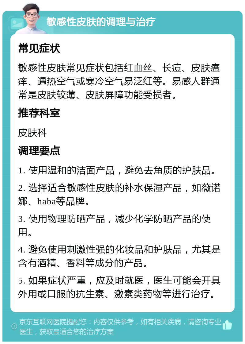 敏感性皮肤的调理与治疗 常见症状 敏感性皮肤常见症状包括红血丝、长痘、皮肤瘙痒、遇热空气或寒冷空气易泛红等。易感人群通常是皮肤较薄、皮肤屏障功能受损者。 推荐科室 皮肤科 调理要点 1. 使用温和的洁面产品，避免去角质的护肤品。 2. 选择适合敏感性皮肤的补水保湿产品，如薇诺娜、haba等品牌。 3. 使用物理防晒产品，减少化学防晒产品的使用。 4. 避免使用刺激性强的化妆品和护肤品，尤其是含有酒精、香料等成分的产品。 5. 如果症状严重，应及时就医，医生可能会开具外用或口服的抗生素、激素类药物等进行治疗。