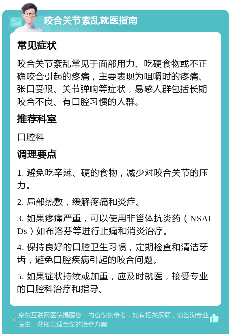 咬合关节紊乱就医指南 常见症状 咬合关节紊乱常见于面部用力、吃硬食物或不正确咬合引起的疼痛，主要表现为咀嚼时的疼痛、张口受限、关节弹响等症状，易感人群包括长期咬合不良、有口腔习惯的人群。 推荐科室 口腔科 调理要点 1. 避免吃辛辣、硬的食物，减少对咬合关节的压力。 2. 局部热敷，缓解疼痛和炎症。 3. 如果疼痛严重，可以使用非甾体抗炎药（NSAIDs）如布洛芬等进行止痛和消炎治疗。 4. 保持良好的口腔卫生习惯，定期检查和清洁牙齿，避免口腔疾病引起的咬合问题。 5. 如果症状持续或加重，应及时就医，接受专业的口腔科治疗和指导。