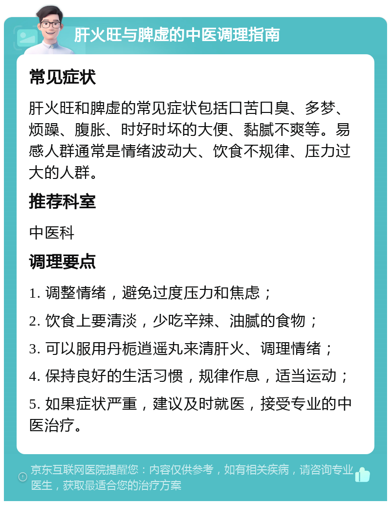 肝火旺与脾虚的中医调理指南 常见症状 肝火旺和脾虚的常见症状包括口苦口臭、多梦、烦躁、腹胀、时好时坏的大便、黏腻不爽等。易感人群通常是情绪波动大、饮食不规律、压力过大的人群。 推荐科室 中医科 调理要点 1. 调整情绪，避免过度压力和焦虑； 2. 饮食上要清淡，少吃辛辣、油腻的食物； 3. 可以服用丹栀逍遥丸来清肝火、调理情绪； 4. 保持良好的生活习惯，规律作息，适当运动； 5. 如果症状严重，建议及时就医，接受专业的中医治疗。