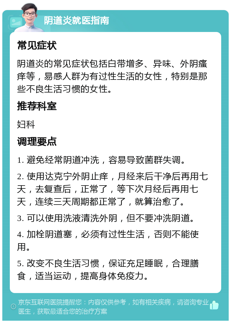 阴道炎就医指南 常见症状 阴道炎的常见症状包括白带增多、异味、外阴瘙痒等，易感人群为有过性生活的女性，特别是那些不良生活习惯的女性。 推荐科室 妇科 调理要点 1. 避免经常阴道冲洗，容易导致菌群失调。 2. 使用达克宁外阴止痒，月经来后干净后再用七天，去复查后，正常了，等下次月经后再用七天，连续三天周期都正常了，就算治愈了。 3. 可以使用洗液清洗外阴，但不要冲洗阴道。 4. 加栓阴道塞，必须有过性生活，否则不能使用。 5. 改变不良生活习惯，保证充足睡眠，合理膳食，适当运动，提高身体免疫力。