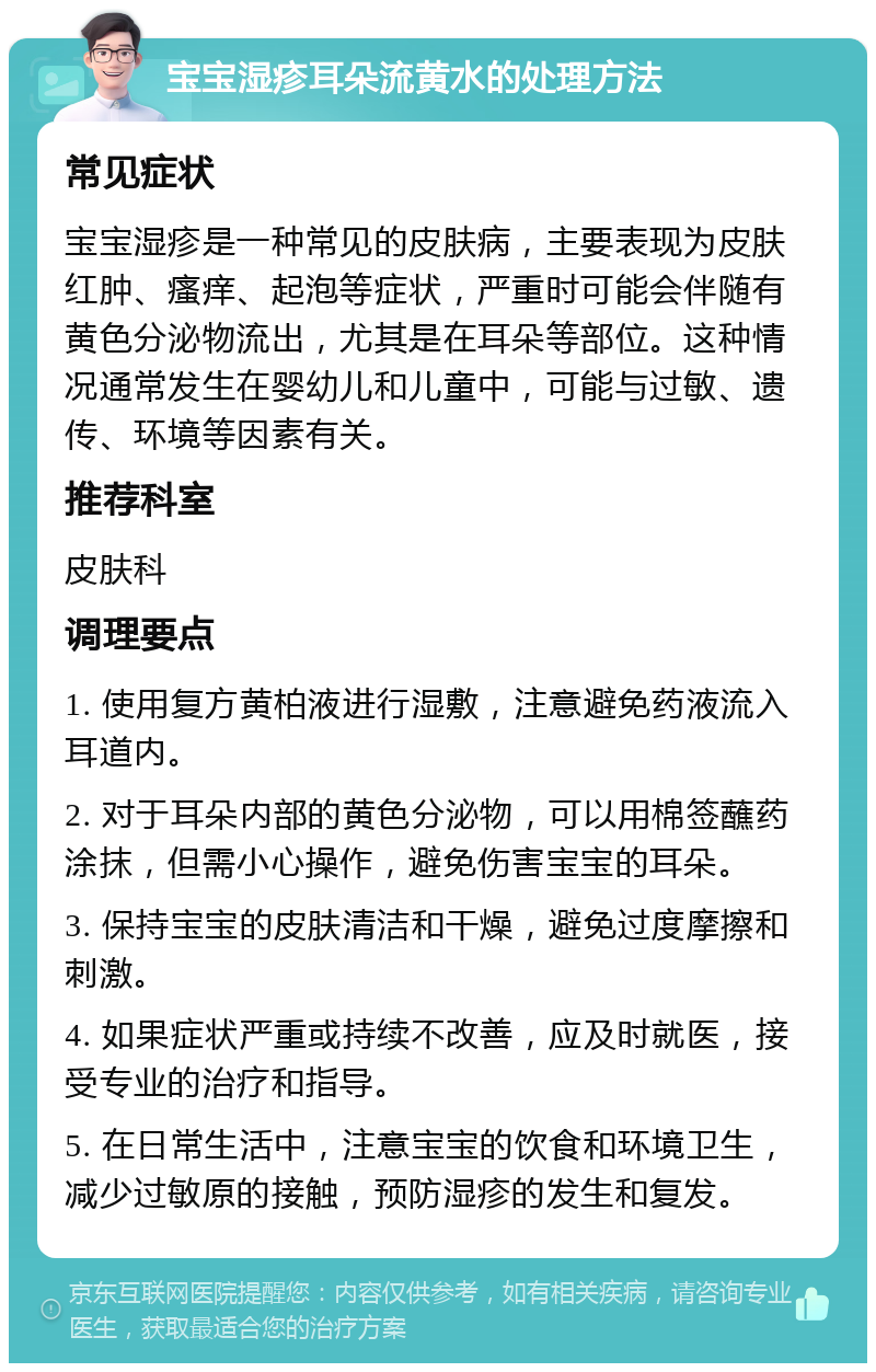 宝宝湿疹耳朵流黄水的处理方法 常见症状 宝宝湿疹是一种常见的皮肤病，主要表现为皮肤红肿、瘙痒、起泡等症状，严重时可能会伴随有黄色分泌物流出，尤其是在耳朵等部位。这种情况通常发生在婴幼儿和儿童中，可能与过敏、遗传、环境等因素有关。 推荐科室 皮肤科 调理要点 1. 使用复方黄柏液进行湿敷，注意避免药液流入耳道内。 2. 对于耳朵内部的黄色分泌物，可以用棉签蘸药涂抹，但需小心操作，避免伤害宝宝的耳朵。 3. 保持宝宝的皮肤清洁和干燥，避免过度摩擦和刺激。 4. 如果症状严重或持续不改善，应及时就医，接受专业的治疗和指导。 5. 在日常生活中，注意宝宝的饮食和环境卫生，减少过敏原的接触，预防湿疹的发生和复发。