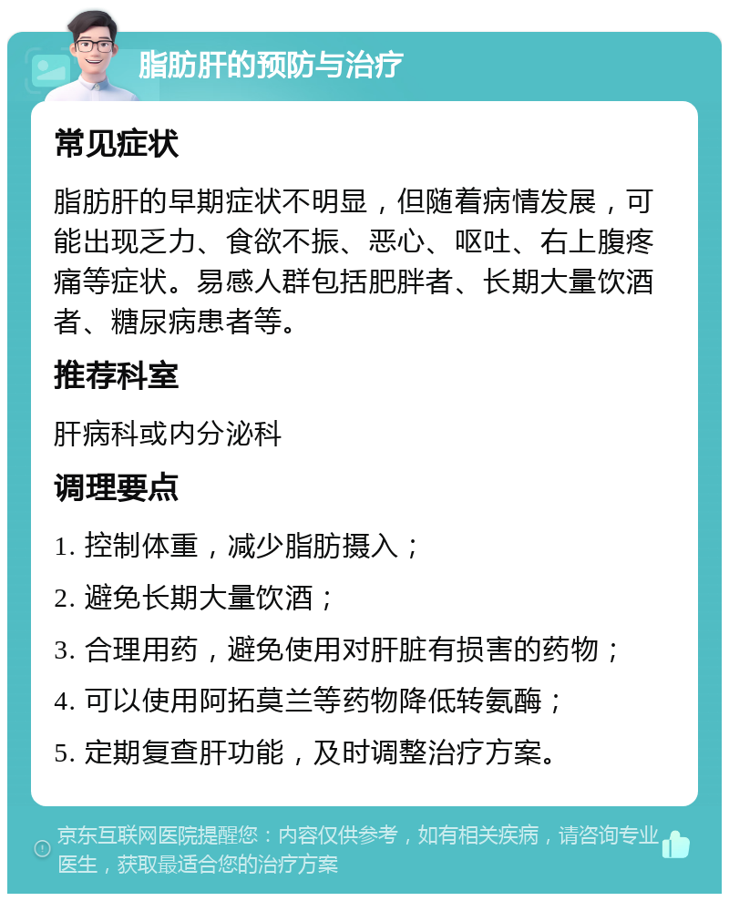 脂肪肝的预防与治疗 常见症状 脂肪肝的早期症状不明显，但随着病情发展，可能出现乏力、食欲不振、恶心、呕吐、右上腹疼痛等症状。易感人群包括肥胖者、长期大量饮酒者、糖尿病患者等。 推荐科室 肝病科或内分泌科 调理要点 1. 控制体重，减少脂肪摄入； 2. 避免长期大量饮酒； 3. 合理用药，避免使用对肝脏有损害的药物； 4. 可以使用阿拓莫兰等药物降低转氨酶； 5. 定期复查肝功能，及时调整治疗方案。