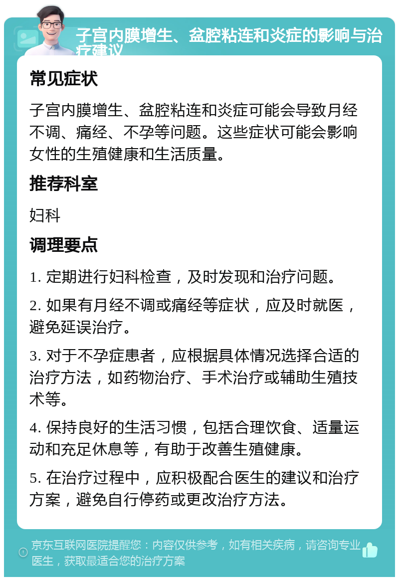 子宫内膜增生、盆腔粘连和炎症的影响与治疗建议 常见症状 子宫内膜增生、盆腔粘连和炎症可能会导致月经不调、痛经、不孕等问题。这些症状可能会影响女性的生殖健康和生活质量。 推荐科室 妇科 调理要点 1. 定期进行妇科检查，及时发现和治疗问题。 2. 如果有月经不调或痛经等症状，应及时就医，避免延误治疗。 3. 对于不孕症患者，应根据具体情况选择合适的治疗方法，如药物治疗、手术治疗或辅助生殖技术等。 4. 保持良好的生活习惯，包括合理饮食、适量运动和充足休息等，有助于改善生殖健康。 5. 在治疗过程中，应积极配合医生的建议和治疗方案，避免自行停药或更改治疗方法。