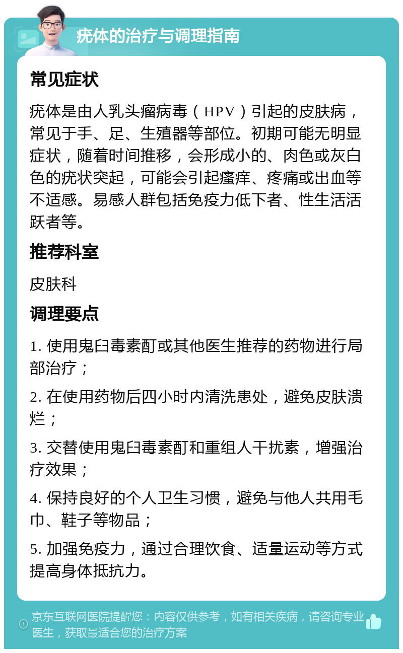 疣体的治疗与调理指南 常见症状 疣体是由人乳头瘤病毒（HPV）引起的皮肤病，常见于手、足、生殖器等部位。初期可能无明显症状，随着时间推移，会形成小的、肉色或灰白色的疣状突起，可能会引起瘙痒、疼痛或出血等不适感。易感人群包括免疫力低下者、性生活活跃者等。 推荐科室 皮肤科 调理要点 1. 使用鬼臼毒素酊或其他医生推荐的药物进行局部治疗； 2. 在使用药物后四小时内清洗患处，避免皮肤溃烂； 3. 交替使用鬼臼毒素酊和重组人干扰素，增强治疗效果； 4. 保持良好的个人卫生习惯，避免与他人共用毛巾、鞋子等物品； 5. 加强免疫力，通过合理饮食、适量运动等方式提高身体抵抗力。