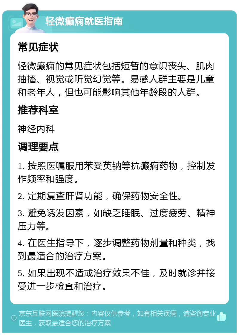 轻微癫痫就医指南 常见症状 轻微癫痫的常见症状包括短暂的意识丧失、肌肉抽搐、视觉或听觉幻觉等。易感人群主要是儿童和老年人，但也可能影响其他年龄段的人群。 推荐科室 神经内科 调理要点 1. 按照医嘱服用苯妥英钠等抗癫痫药物，控制发作频率和强度。 2. 定期复查肝肾功能，确保药物安全性。 3. 避免诱发因素，如缺乏睡眠、过度疲劳、精神压力等。 4. 在医生指导下，逐步调整药物剂量和种类，找到最适合的治疗方案。 5. 如果出现不适或治疗效果不佳，及时就诊并接受进一步检查和治疗。