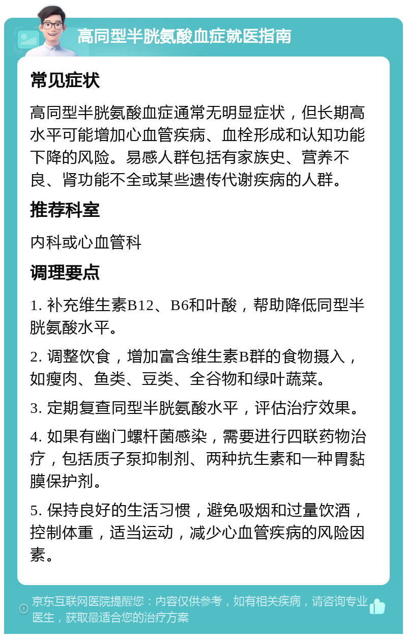 高同型半胱氨酸血症就医指南 常见症状 高同型半胱氨酸血症通常无明显症状，但长期高水平可能增加心血管疾病、血栓形成和认知功能下降的风险。易感人群包括有家族史、营养不良、肾功能不全或某些遗传代谢疾病的人群。 推荐科室 内科或心血管科 调理要点 1. 补充维生素B12、B6和叶酸，帮助降低同型半胱氨酸水平。 2. 调整饮食，增加富含维生素B群的食物摄入，如瘦肉、鱼类、豆类、全谷物和绿叶蔬菜。 3. 定期复查同型半胱氨酸水平，评估治疗效果。 4. 如果有幽门螺杆菌感染，需要进行四联药物治疗，包括质子泵抑制剂、两种抗生素和一种胃黏膜保护剂。 5. 保持良好的生活习惯，避免吸烟和过量饮酒，控制体重，适当运动，减少心血管疾病的风险因素。