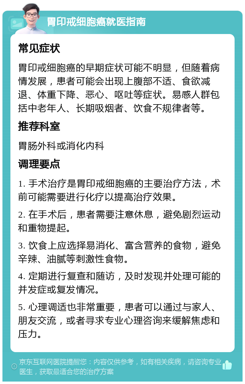 胃印戒细胞癌就医指南 常见症状 胃印戒细胞癌的早期症状可能不明显，但随着病情发展，患者可能会出现上腹部不适、食欲减退、体重下降、恶心、呕吐等症状。易感人群包括中老年人、长期吸烟者、饮食不规律者等。 推荐科室 胃肠外科或消化内科 调理要点 1. 手术治疗是胃印戒细胞癌的主要治疗方法，术前可能需要进行化疗以提高治疗效果。 2. 在手术后，患者需要注意休息，避免剧烈运动和重物提起。 3. 饮食上应选择易消化、富含营养的食物，避免辛辣、油腻等刺激性食物。 4. 定期进行复查和随访，及时发现并处理可能的并发症或复发情况。 5. 心理调适也非常重要，患者可以通过与家人、朋友交流，或者寻求专业心理咨询来缓解焦虑和压力。