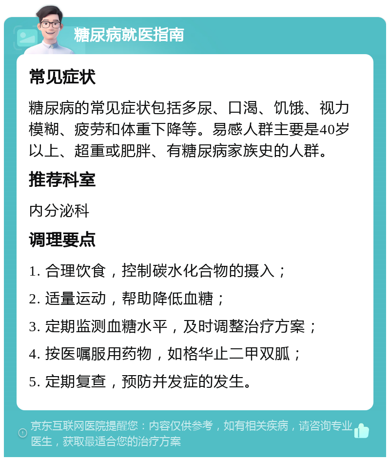 糖尿病就医指南 常见症状 糖尿病的常见症状包括多尿、口渴、饥饿、视力模糊、疲劳和体重下降等。易感人群主要是40岁以上、超重或肥胖、有糖尿病家族史的人群。 推荐科室 内分泌科 调理要点 1. 合理饮食，控制碳水化合物的摄入； 2. 适量运动，帮助降低血糖； 3. 定期监测血糖水平，及时调整治疗方案； 4. 按医嘱服用药物，如格华止二甲双胍； 5. 定期复查，预防并发症的发生。